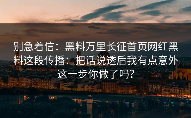 别急着信:黑料万里长征首页网红黑料这段传播:把话说透后我有点意外这一步你做了吗? 别急着信:黑料万里长征首页网红黑料这段传播:把话说透后我有点意外这一步你做了吗?