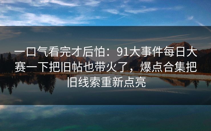 一口气看完才后怕：91大事件每日大赛一下把旧帖也带火了，爆点合集把旧线索重新点亮
